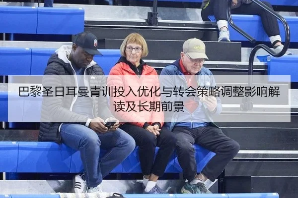 巴黎圣日耳曼青训投入优化与转会策略调整影响解读及长期前景