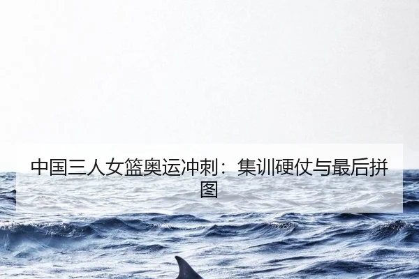 中国三人女篮奥运冲刺：集训硬仗与最后拼图